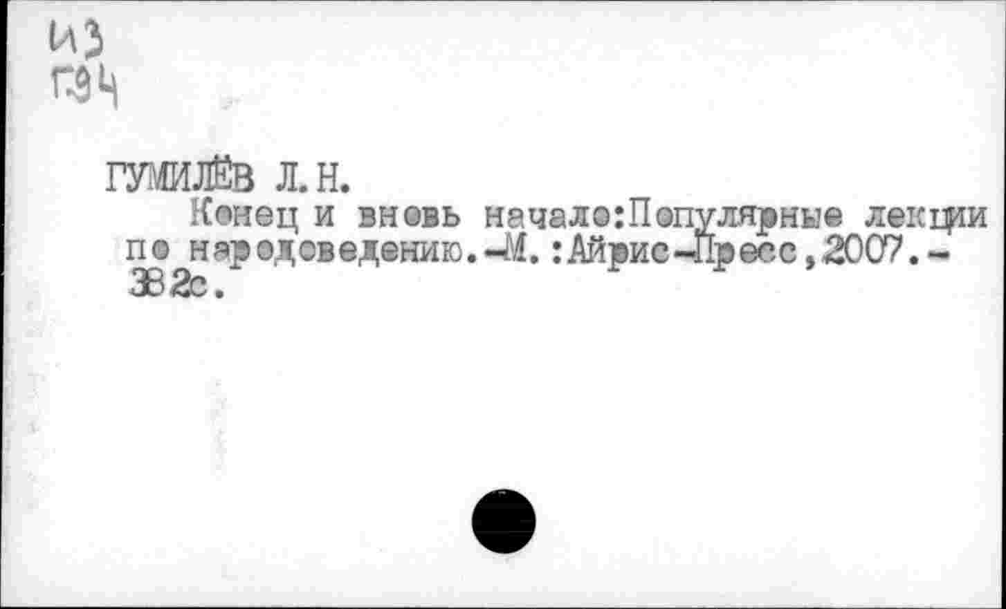 ﻿П9Ц
ГУМИЛЁВ Л.Н.
Конец и вновь начало:Популярные лекции по нар ©доведению.-М.:Айрис-Пресс, 2007.-ЗВ2с.